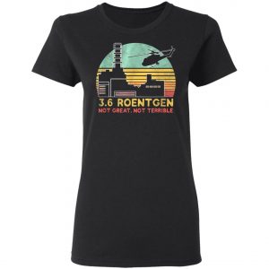 3.6 Roentgen Not Great, Not Terrible Chernobyl T-Shirt, Long Sleeve, Hoodie
