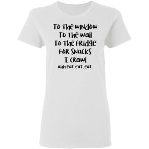 To The Window To The Wall To The Fridge For Snacks I Crawl Ahh Eat Eat Shirt