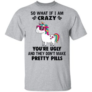 Unicorn So What If I’m Crazy You’re Ugly And They Don’t Make Pretty Pills Shirt