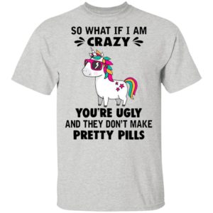 Unicorn So What If I’m Crazy You’re Ugly And They Don’t Make Pretty Pills Shirt