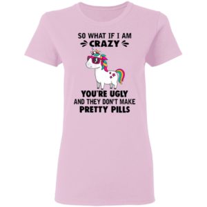 Unicorn So What If I’m Crazy You’re Ugly And They Don’t Make Pretty Pills Shirt