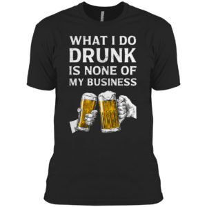 Beer What I Do Drunk Is None Of My Business Shirt