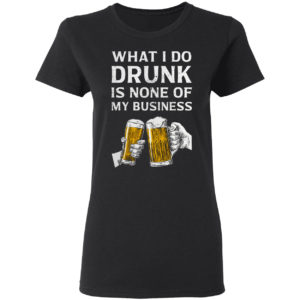 Beer What I Do Drunk Is None Of My Business Shirt