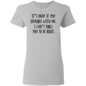 Its Okay If You Disagree With Me I Cant Force You To Be Right Tee Shirt