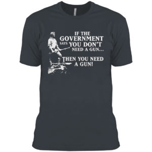 If The Government Says You Don’t Need A Gun Then You Need A Gun Shirt