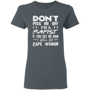 DON'T PISS ME OFF I'M A RAPIST IF YOUR GET ME MAD I WILL GO RAPE WOMEN SHIRT