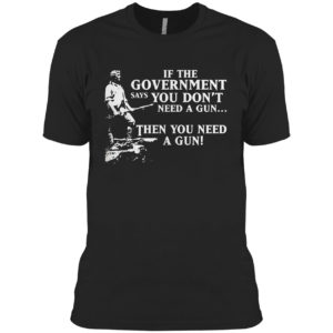 If The Government Says You Don’t Need A Gun Then You Need A Gun Shirt