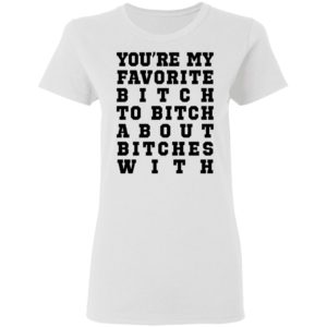Youre My Favorite Bitch To Bitch About Bitches With Tee Shirt