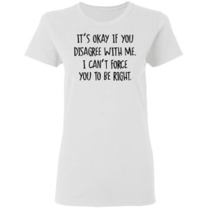Its Okay If You Disagree With Me I Cant Force You To Be Right Tee Shirt