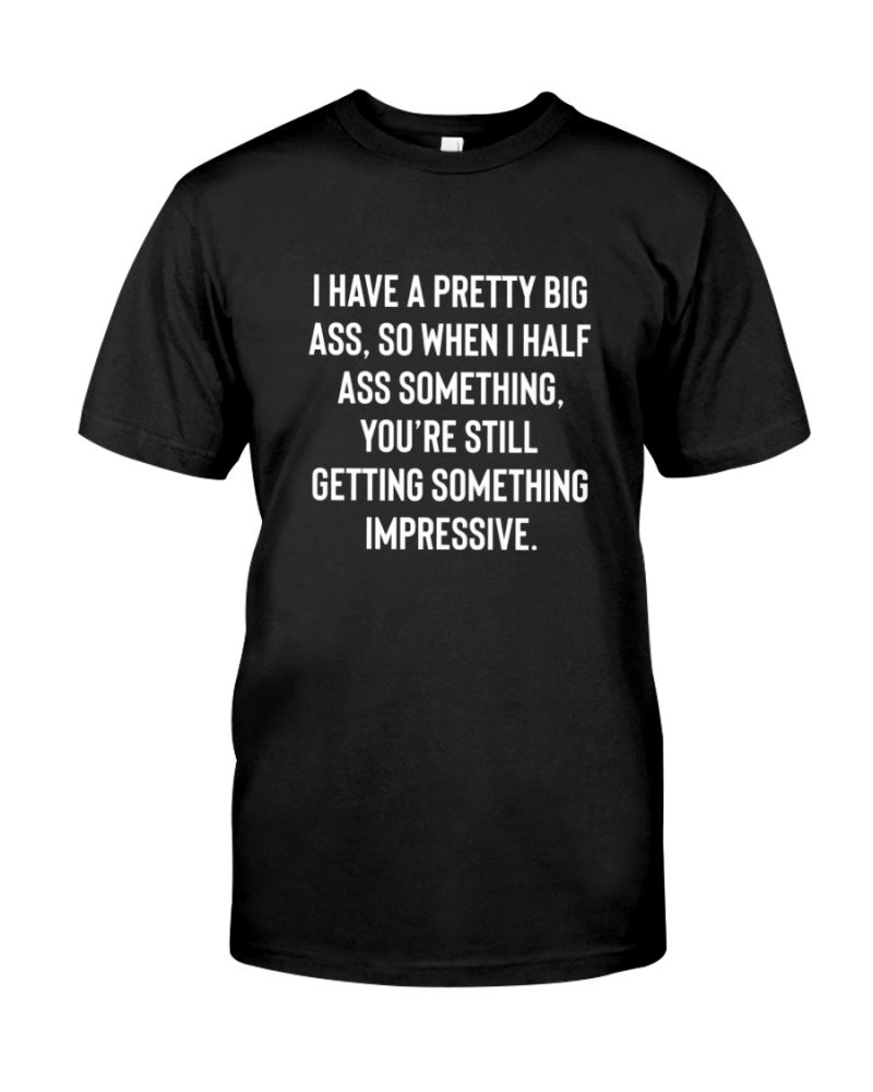 I Have A Pretty Big Ass So When I Half Ass Something Youre Still Getting Something Impressive Shirt