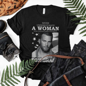 Never Underestimate A Woman Who Understands Football And Loves Tom Brady Shirt