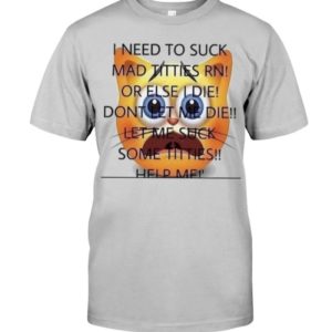 I Need To Suck Mad Titties Rn Or Else I Die Dont Let Me Die Let Me Suck Some Titties Help Me Shirt