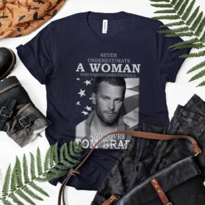 Never Underestimate A Woman Who Understands Football And Loves Tom Brady Shirt
