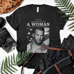 Never Underestimate A Woman Who Understands Football And Loves Tom Brady Shirt