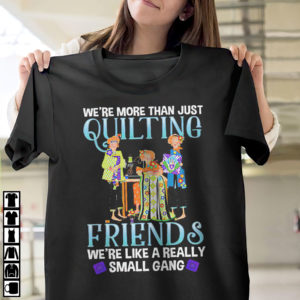 We?re more than just quilting friends we?re like really small gang shirt, ls, hoodie We?re more than just quilting friends we?re like really small gang shirt, ls, hoodie