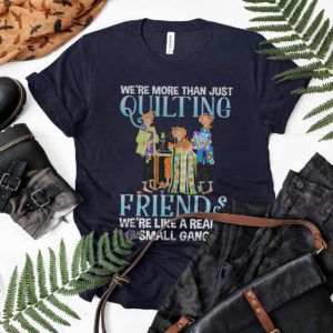 We’re more than just quilting friends we’re like really small gang shirt, ls, hoodie