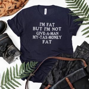 Im Fat But Im Not Give A Man My Tax Money Fat Shirt, LS, Hoodie