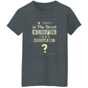 Im Sorry Is The Band Interrupting Your Conversation Shirt