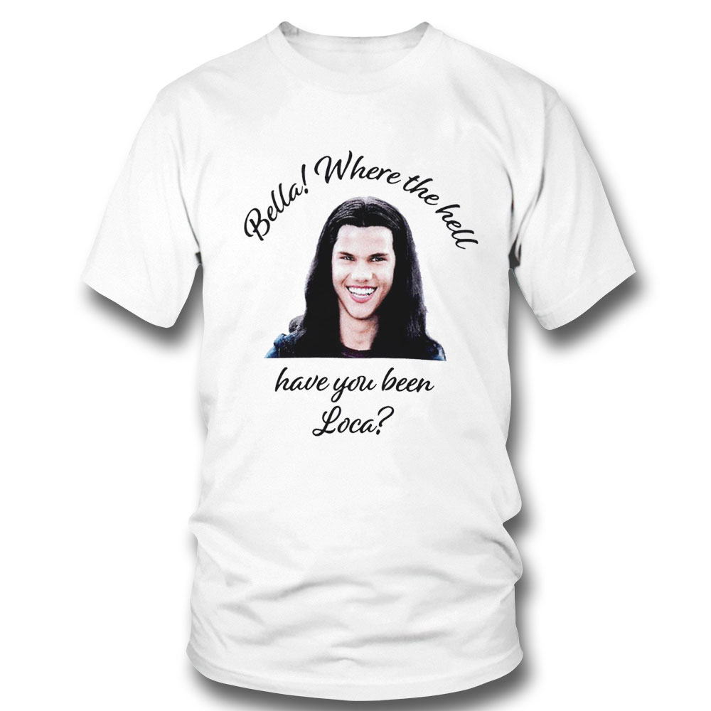 The Twilight Saga Bella Where The Hell Have You Been Loca Shirt Hoodie