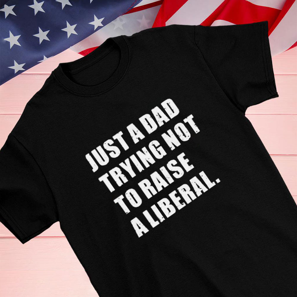 Just A Dad Trying Not To Raise To Raise A Liberal Shirt Hoodie