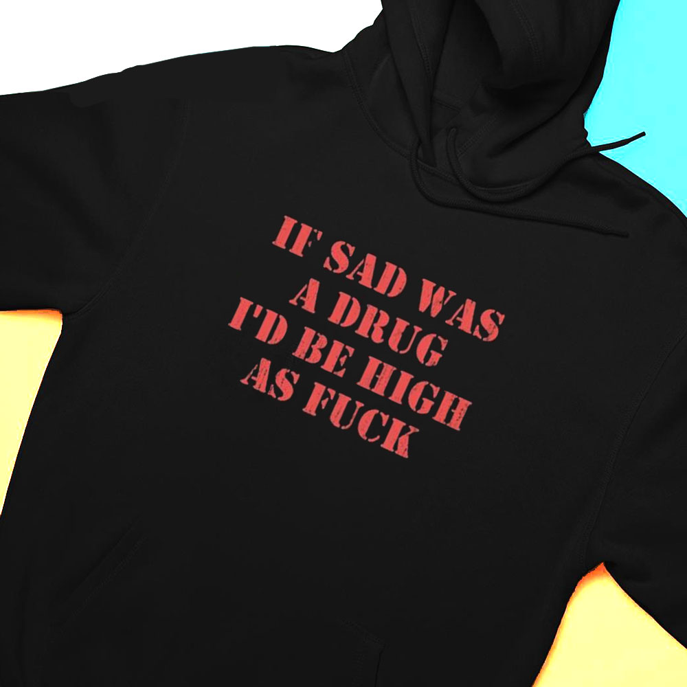 If Sad Was A Drug Id Be High As Fuck Shirt Hoodie