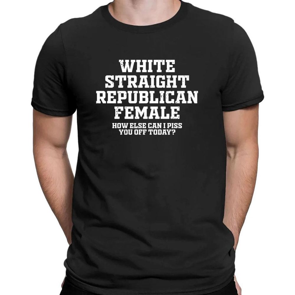 Republican Party White Straight Republican Female How Else Can I Piss You Off Today Shirt Republican Party White Straight Republican Female How Else Can I Piss You Off Today Shirt