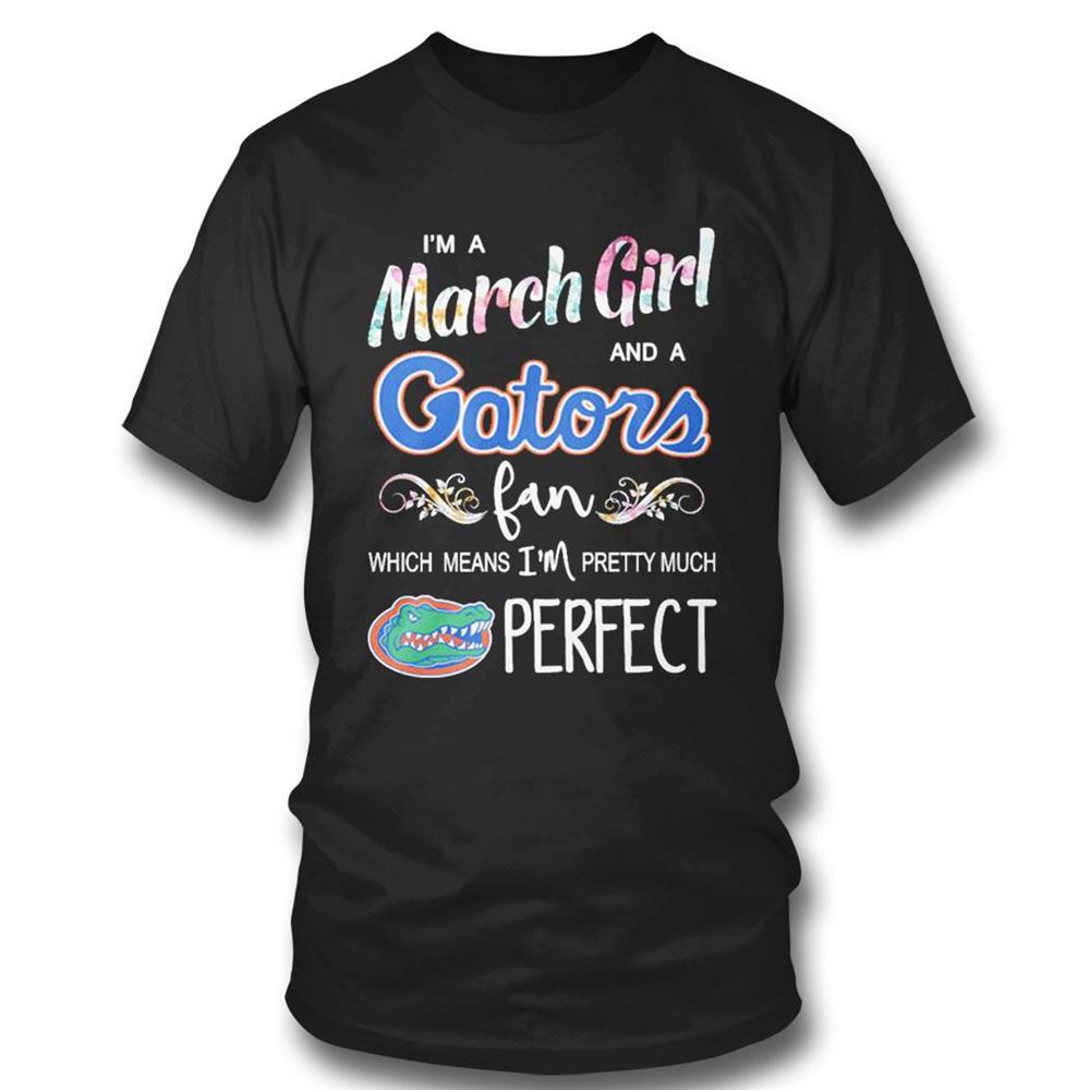 Im A March Girl And A Florida Gators Fan Which Means Im Pretty Much Perfect Shirt