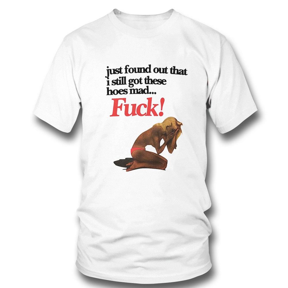 Just Found Out That I Still Got These Hoes Mad Fuck Shirt