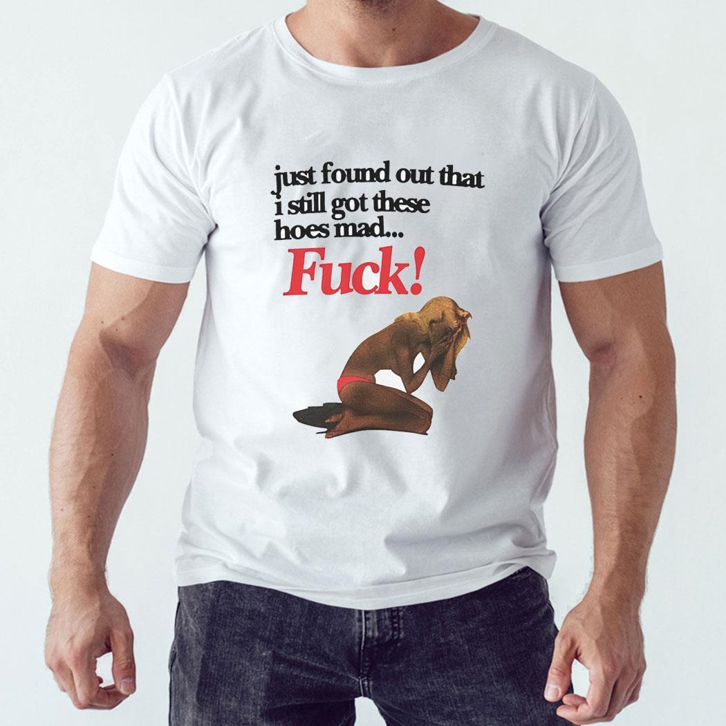 Just Found Out That I Still Got These Hoes Mad Fuck Shirt