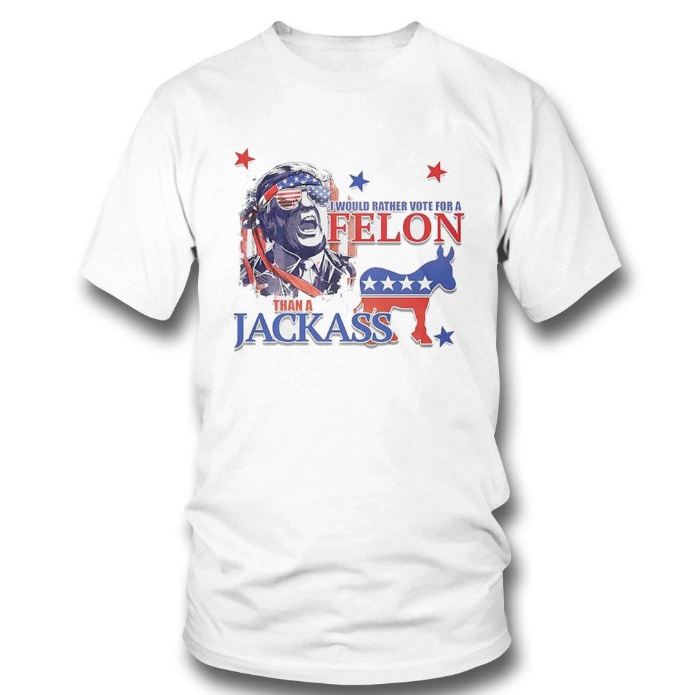 Donald Trump I Would Rather Vote For A Felon Than A Jackass 2024 Shirt Hoodie