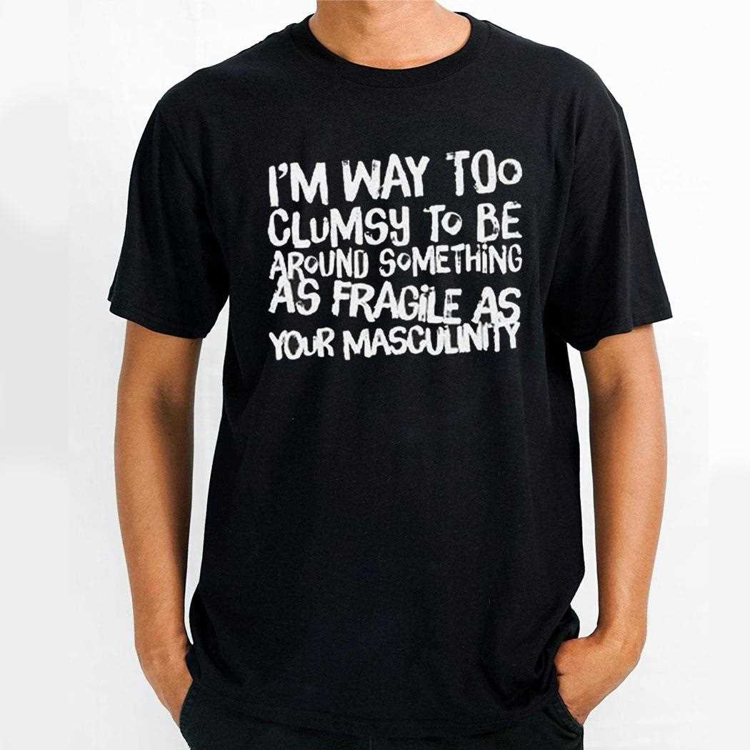 Im Way Too Clumsy To Be Around Something As Fragile As Your Masculinity Shirt