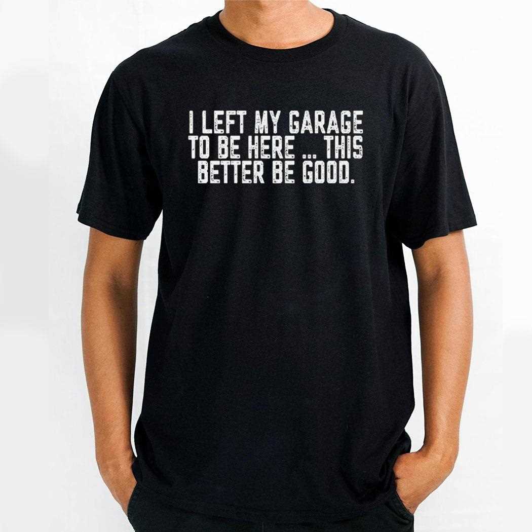 I Left My Garage To Be Here This Better Be Good Shirt