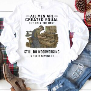 All Men Are Created Equal Only The Best Still Do Woodworking In Their Seventies Shirt