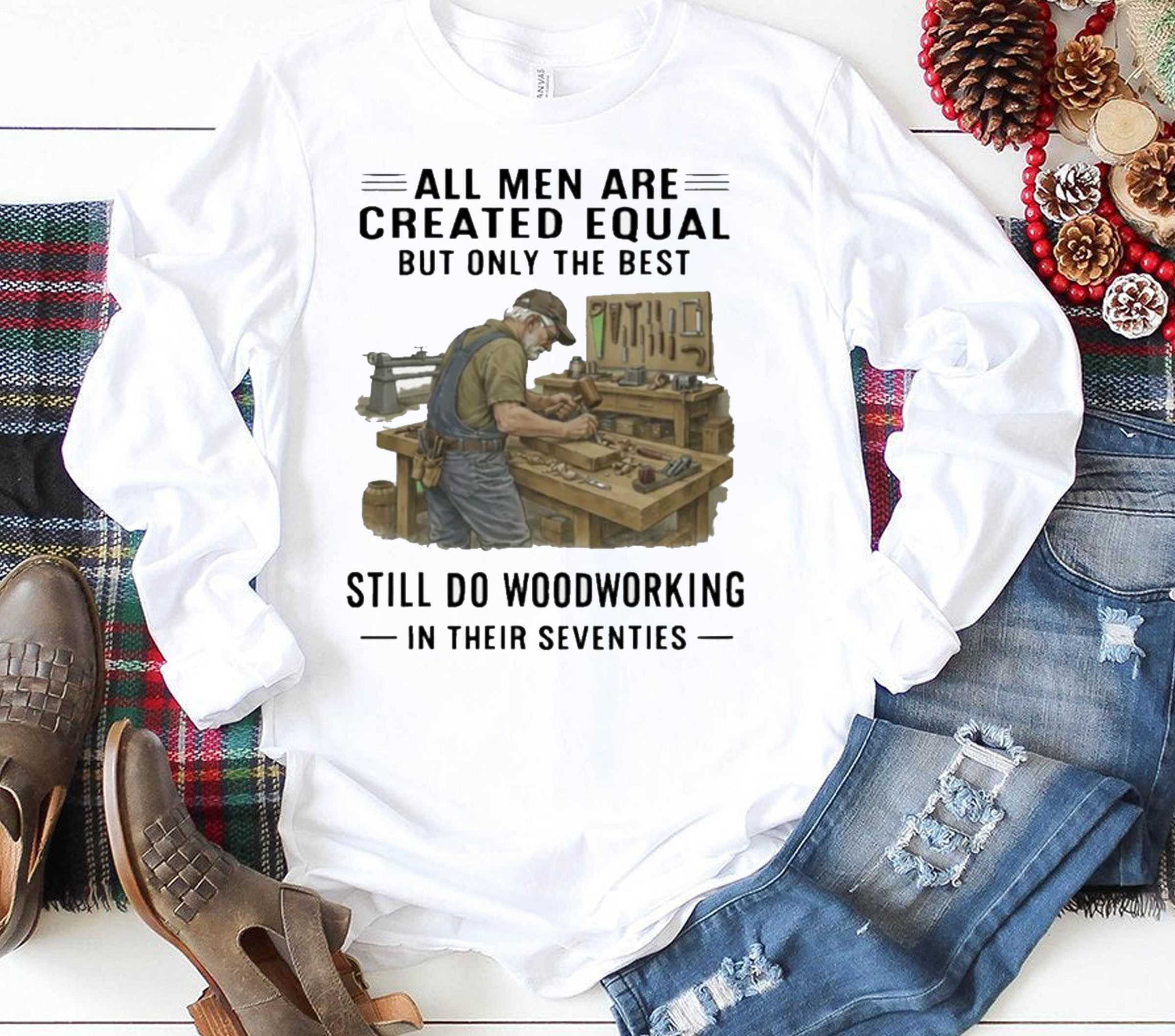 All Men Are Created Equal Only The Best Still Do Woodworking In Their Seventies Shirt