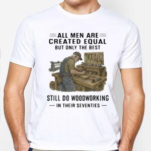All Men Are Created Equal Only The Best Still Do Woodworking In Their Seventies Shirt