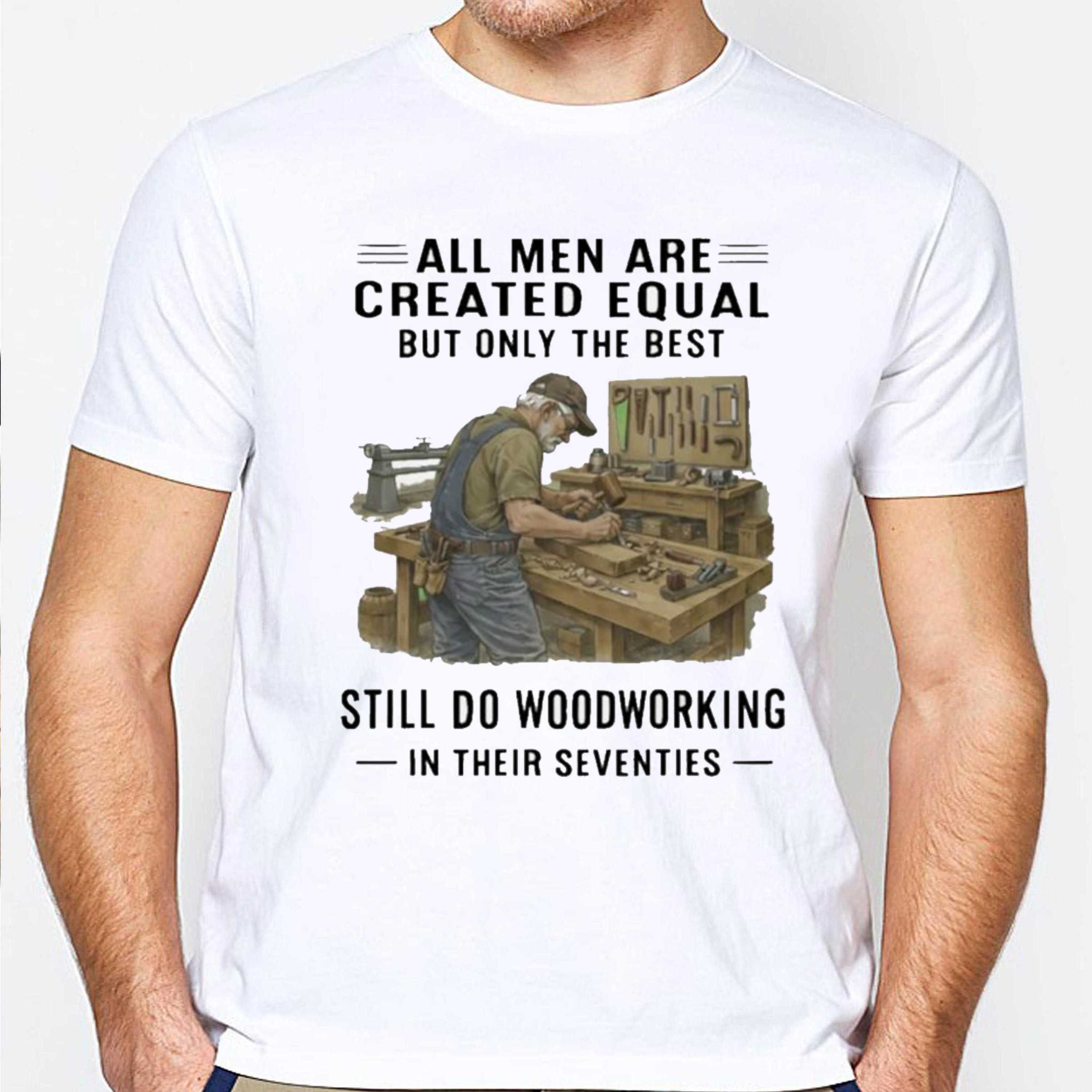 All Men Are Created Equal Only The Best Still Do Woodworking In Their Seventies Shirt